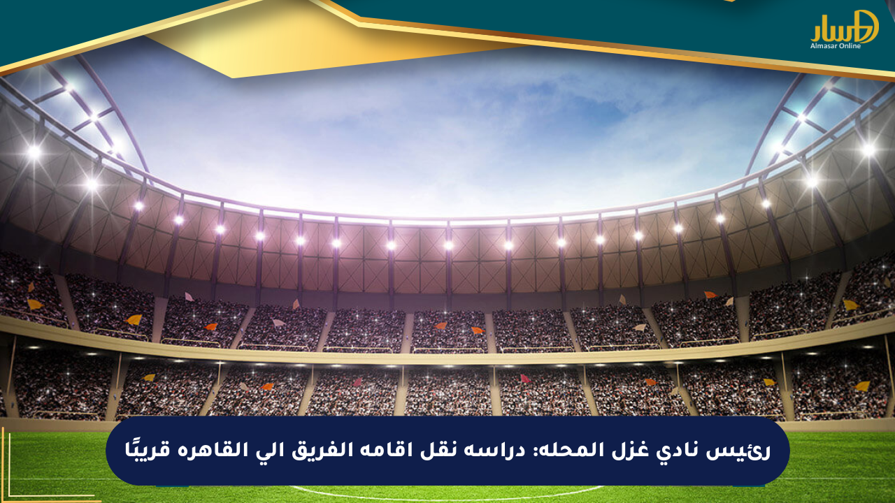 رئيس نادي غزل المحلة: دراسة نقل إقامة الفريق إلى القاهرة قريبًا